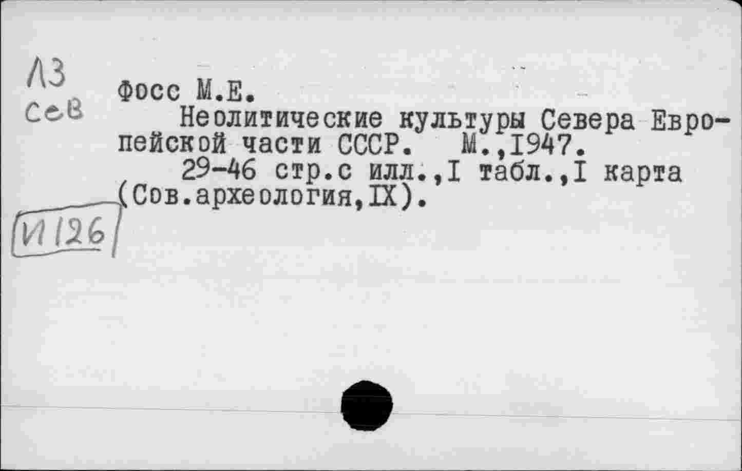 ﻿Л}
' , Фосс М.Е.
Неолитические культуры Севера Евро пейской части СССР. М.,1947.
29-46 стр.с илл.,1 табл.,1 карта Сов. археология, IX).
И /26